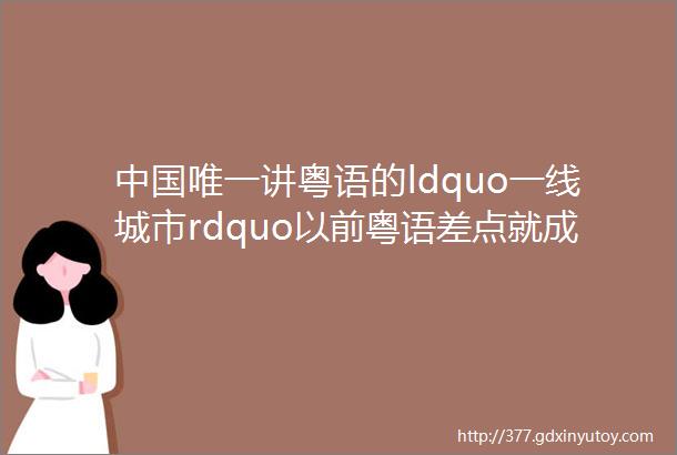 中国唯一讲粤语的ldquo一线城市rdquo以前粤语差点就成为了国语