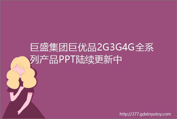 巨盛集团巨优品2G3G4G全系列产品PPT陆续更新中