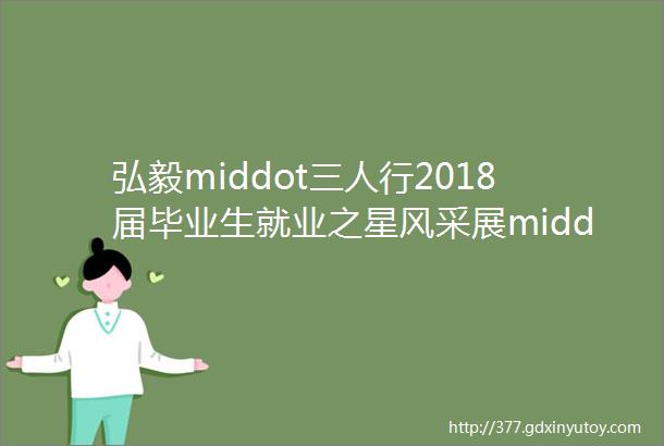 弘毅middot三人行2018届毕业生就业之星风采展middot500强就业篇