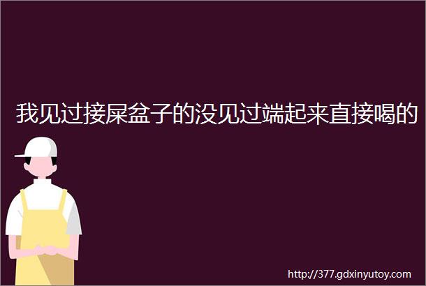 我见过接屎盆子的没见过端起来直接喝的