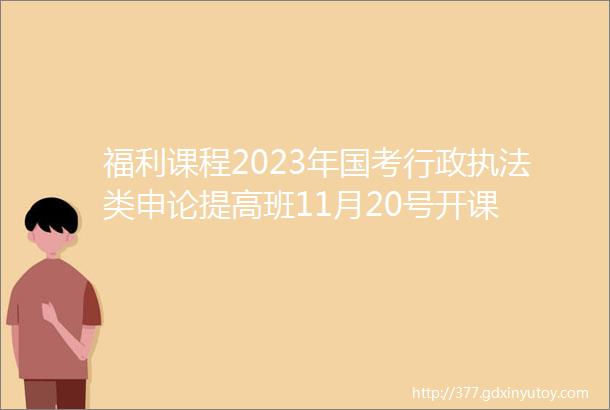 福利课程2023年国考行政执法类申论提高班11月20号开课