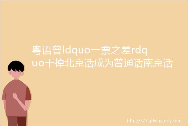 粤语曾ldquo一票之差rdquo干掉北京话成为普通话南京话北京话与粤语