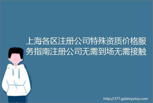 上海各区注册公司特殊资质价格服务指南注册公司无需到场无需接触均可线上办理