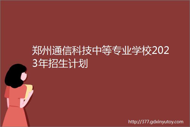 郑州通信科技中等专业学校2023年招生计划