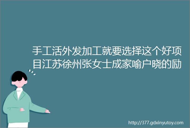 手工活外发加工就要选择这个好项目江苏徐州张女士成家喻户晓的励志女青年